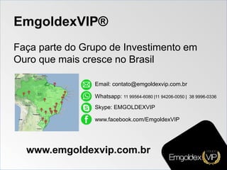 EmgoldexVIP®
Faça parte do Grupo de Investimento em
Ouro que mais cresce no Brasil
Email: contato@emgoldexvip.com.br
Whatsapp: 11 99564-6080 |11 94206-0050 | 38 9996-0336
Skype: EMGOLDEXVIP
www.facebook.com/EmgoldexVIP
www.emgoldexvip.com.br
 