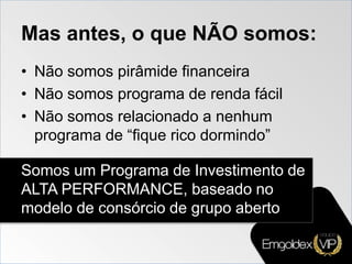Mas antes, o que NÃO somos:
• Não somos pirâmide financeira
• Não somos programa de renda fácil
• Não somos relacionado a nenhum
programa de “fique rico dormindo”
Somos um Programa de Investimento de
ALTA PERFORMANCE, baseado no
modelo de consórcio de grupo aberto
 
