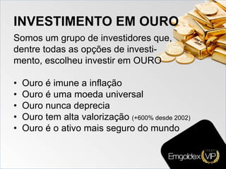 INVESTIMENTO EM OURO
Somos um grupo de investidores que,
dentre todas as opções de investi-
mento, escolheu investir em OURO
• Ouro é imune a inflação
• Ouro é uma moeda universal
• Ouro nunca deprecia
• Ouro tem alta valorização (+600% desde 2002)
• Ouro é o ativo mais seguro do mundo
 