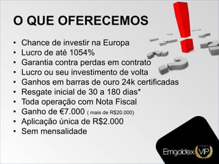 O QUE OFERECEMOS
• Chance de investir na Europa
• Lucro de até 1054%
• Garantia contra perdas em contrato
• Lucro ou seu investimento de volta
• Ganhos em barras de ouro 24k certificadas
• Resgate inicial de 30 a 180 dias*
• Toda operação com Nota Fiscal
• Ganho de €7.000 ( mais de R$20.000)
• Aplicação única de R$2.000
• Sem mensalidade
 