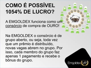 COMO É POSSÍVEL
1054% DE LUCRO?
A EMGOLDEX funciona como um
consórcio de compra de OURO!
Na EMGOLDEX o consórcio é de
grupo aberto, ou seja, toda vez
que um prêmio é distribuído,
novas vagas abrem no grupo. Por
isso, cada membro do grupo faz
apenas 1 pagamento e recebe o
bônus do grupo.
 