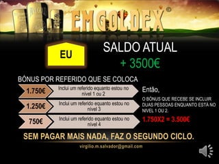 EU
SEM PAGAR MAIS NADA, FAZ O SEGUNDO CICLO.
SALDO ATUAL
+ 3500€
EU
BÓNUS POR REFERIDO QUE SE COLOCA
1.750€ Inclui um referido equanto estou no
nível 1 ou 2
1.250€ Inclui um referido equanto estou no
nível 3
750€ Inclui um referido equanto estou no
nível 4
Então,
O BÓNUS QUE RECEBE SE INCLUIR
DUAS PESSOAS ENQUANTO ESTÁ NO
NIVEL 1 OU 2.
1.750X2 = 3.500€
 