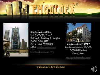 Administrative Office
Unit 2H-05-396, Floor 5,
Building 2, Jewellery & Gemplex,
DMCC, Dubai, UAE
Phone: +441233280653
e-Mail: info@emgoldex.com
Administrative EUROPE
Lerchenauerstrasse 18-RGB
D-80809 München
Deutschland
http://goldsilvermetals.com/
http://bgs4.emgoldex.com
 