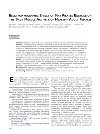 ELECTROMYOGRAPHIC EFFECT OF MAT PILATES EXERCISE ON
THE BACK MUSCLE ACTIVITY OF HEALTHY ADULT FEMALES
Maryela O. Menacho, MSc,a
Karen Obara, PT,b
Josilene S. Conceição, PT,c
Matheus L. Chitolina, PT,c
Daniel R. Krantz, PT,d
Rubens A. da Silva, PhD,e
and Jefferson R. Cardoso, PhDa
ABSTRACT
Objective: The purpose of this study was to examine back muscle activity during 3 traditional mat Pilates exercises.
Methods: Eleven healthy female volunteers, aged between 18 and 30 years, participated in this cross-sectional study.
Surface electromyography (sEMG) of lumbar extensor muscles was recorded simultaneously with kinematics data
to identify the phases of movement. Three mat Pilates back exercises were compared: (1) swimming, (2) single leg
kick with static prone back extension, and (3) double leg kick. Root mean square values of each muscle were
recorded with 2 pairs of surface electrodes placed bilaterally on one lumbar extensor muscle (at L5). During phases
of each exercise, sEMG signals were identified by video analysis. Electrical muscle activation was normalized by
the maximal voluntary isometric contraction and used to compare back muscle activity among exercises. A 2-way
repeated measures analysis of variance was performed to assess the differences in activation level during the exercises.
Results: The value of electrical muscle activity in the lumbar extensors ranged between 15% and 61% of MIVC for
the 3 types of Pilates mat work exercise. The swimming exercise increased lumbar extensor activity (29% on
average) in comparison to the other 2 Pilates conditions. Interestingly, the double leg kick exercise generated
significantly more lumbar extensor activity (26% on average) than the single leg kick.
Conclusions: For this group of participants, the swimming exercise increased muscle activation relative to the other 2
exercise modes. (J Manipulative Physiol Ther 2010;33:672-678)
Key Indexing Terms: Back Muscles; Electromyography; Rehabilitation; Exercise Therapy
E
xcessive fatigability of lumbar paraspinal muscles is
often associated with chronic low back pain (LBP).1
Poor back extensor muscle endurance is, further-
more, a predictor of first-time occurrence of LBP and of
long-term back-related disability when assessed 4 weeks
postinjury.2,3
As concluded in a recent review, progressive
resistance exercises for back muscles have been successful
in increasing strength and/or endurance as well as
decreasing pain and/or disability among patients with LBP.4
There are several modes of exercise for improving the
muscular function of the back. In the area of spine
stabilization exercises, such as those that use floor mats or
balls, the Pilates method has been gaining recognition
recently as an optimal choice for improving spinal
stability as well as the strength and/or endurance of
trunk muscles (abdominal and lumbar).5
The weakness or
fatigue of trunk muscles can increase the risk of
neuromuscular deficits, which, according to Panjabi's
theory of the spinal stabilizing system, causes brief
uncontrolled intervertebral movements.6,7
An unstable
lumbar spine could contribute to tissue strain injury and
subsequently to chronic back pain.8
Pilates exercises, through the use of various approaches,
emphasize the strengthening of both abdominal and lumbar
muscles while promoting good posture and body
alignment.9
The Pilates method integrates movement of
the extremities in multiplane functional positions and
correct spinal alignment with breathing and core centering
a
Physical Therapist, Physical Therapy Department, Kinesiolo-
gic Electromyography and Kinematic Laboratory, Universidade
Estadual de Londrina, Londrina, PR, Brazil.
b
Student, Physical Therapy Department, Kinesiologic Electro-
myography and Kinematic Laboratory, Universidade Estadual de
Londrina, Londrina, PR, Brazil.
c
Physical Therapist, Private Practice in Maravilha, SC, Brazil.
d
Physical Therapist, Private Practice in Iraceminha, SC, Brazil.
e
Physical Therapist and Professor in the Master of Science in
Rehabilitation Program at UEL/UNOPAR, Centre for Research in
Health Sciences, Universidade Norte do Parana (UNOPAR),
Londrina, PR, Brazil.
Submit requests for reprints to: Prof. Jefferson R. Cardoso,
PhD, Physical Therapy Department, Kinesiologic Electromyog-
raphy and Kinematic Laboratory, Universidade Estadual de
Londrina, Av Robert Rock, 60. CEP 86038-440, Londrina-PR,
Brazil (e-mail: jeffcar@uel.br).
Paper submitted February 15, 2010; in revised form May 19,
2010; accepted June 8, 2010.
0161-4754/$36.00
Copyright © 2010 by National University of Health Sciences.
doi:10.1016/j.jmpt.2010.08.012
672
 