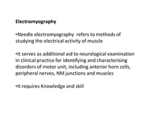 Electromyography
•Needle electromyography refers to methods of
studying the electrical activity of muscle
•It serves as additional aid to neurological examination
in clinical practice for identifying and characterising
disorders of motor unit, including anterior horn cells,
peripheral nerves, NM junctions and muscles
•It requires Knowledge and skill
 
