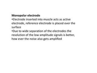 Monopolar electrode
•Electrode inserted into muscle acts as active
electrode, reference electrode is placed over the
surface
•Due to wide separation of the electrodes the
resolution of the low amplitude signals is better,
how ever the noise also gets amplified
 