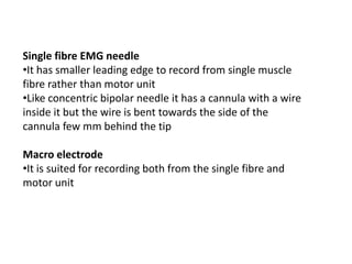 Single fibre EMG needle
•It has smaller leading edge to record from single muscle
fibre rather than motor unit
•Like concentric bipolar needle it has a cannula with a wire
inside it but the wire is bent towards the side of the
cannula few mm behind the tip
Macro electrode
•It is suited for recording both from the single fibre and
motor unit
 