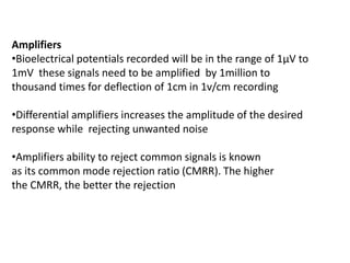 Amplifiers
•Bioelectrical potentials recorded will be in the range of 1μV to
1mV these signals need to be amplified by 1million to
thousand times for deflection of 1cm in 1v/cm recording
•Differential amplifiers increases the amplitude of the desired
response while rejecting unwanted noise
•Amplifiers ability to reject common signals is known
as its common mode rejection ratio (CMRR). The higher
the CMRR, the better the rejection
 