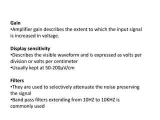 Gain
•Amplifier gain describes the extent to which the input signal
is increased in voltage.
Display sensitivity
•Describes the visible waveform and is expressed as volts per
division or volts per centimeter
•Usually kept at 50-200μV/cm
Filters
•They are used to selectively attenuate the noise preserving
the signal
•Band pass filters extending from 10HZ to 10KHZ is
commonly used
 