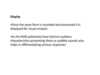 Display
•Once the wave form is recorded and processed it is
displayed for visual analysis
•As the EMG potentials have distinct auditory
characteristics presenting them as audible sounds also
helps in differentiating various responses
 