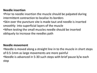 Needle insertion
•Prior to needle insertion the muscle should be palpated during
intermittent contraction to localise its borders
•Skin over the puncture site is made taut and needle is inserted
smoothly into superficial layers of the muscle
•When testing the small muscles needle should be inserted
obliquely to increase the needles path
Needle movement
•Needle is moved along a straight line in to the muscle in short steps
of 0.5-1mm as large movements are more painful
•Needle is advanced in 5-30 such steps with brief pause b/w each
step
 