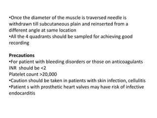 •Once the diameter of the muscle is traversed needle is
withdrawn till subcutaneous plain and reinserted from a
different angle at same location
•All the 4 quadrants should be sampled for achieving good
recording
Precautions
•For patient with bleeding disorders or those on anticoagulants
INR should be <2
Platelet count >20,000
•Caution should be taken in patients with skin infection, cellulitis
•Patient s with prosthetic heart valves may have risk of infective
endocarditis
 