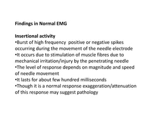 Findings in Normal EMG
Insertional activity
•Burst of high frequency positive or negative spikes
occurring during the movement of the needle electrode
•It occurs due to stimulation of muscle fibres due to
mechanical irritation/injury by the penetrating needle
•The level of response depends on magnitude and speed
of needle movement
•It lasts for about few hundred milliseconds
•Though it is a normal response exaggeration/attenuation
of this response may suggest pathology
 