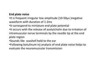 End plate noise
•It is frequent irregular low amplitude (10-50μv )negative
waveform with duration of 1-2ms
•It correspond to miniature end plate potential
•It occurs with the release of acetylcholin due to irritation of
intramuscular nerve terminals by the needle tip at the end
plate region
•Sounds like seashell held to the ear
•Following botulinum inj analysis of end plate noise helps to
evaluate the neuromuscular transmission
 