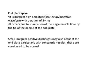 End plate spike
•It is irregular high amplitude(100-200μv)negative
waveform with duration of 3-4ms
•It occurs due to stimulation of the single muscle fibre by
the tip of the needle at the end plate
Small irregular positive discharges may also occur at the
end plate particularly with concentric needles, these are
considered to be normal
 