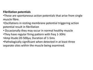 Fibrillation potentials
•These are spontaneous action potentials that arise from single
muscle fibre.
•Oscillations in resting membrane potential triggering action
potential result in fibrillation
• Occasionally they may occur in normal healthy muscle
•They have regular firing pattern with freq 1-30Hz
•Amp litude:20-500μv, Duration of 1-5ms
•Pathologically significant when detected in at least three
separate sites within the muscle being examined.
 