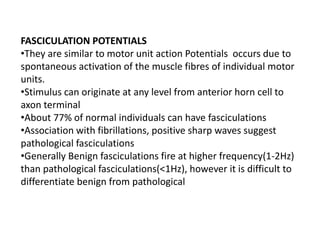 FASCICULATION POTENTIALS
•They are similar to motor unit action Potentials occurs due to
spontaneous activation of the muscle fibres of individual motor
units.
•Stimulus can originate at any level from anterior horn cell to
axon terminal
•About 77% of normal individuals can have fasciculations
•Association with fibrillations, positive sharp waves suggest
pathological fasciculations
•Generally Benign fasciculations fire at higher frequency(1-2Hz)
than pathological fasciculations(<1Hz), however it is difficult to
differentiate benign from pathological
 