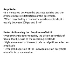 Amplitude:
•It is measured between the greatest positive and the
greatest negative deflections of the potentials.
•When recorded by a concentric needle electrode, it is
usually between 200 μV and 3 mV
Factors influencing the Amplitude of MUP
•Predominantly determined by the action potentials of
fibres that lie close to the recording electrode
•Slight movement of the electrode has significant effect on
amplitude
•Temporal dispersion of the individual action potentials
also affects to some extent
 