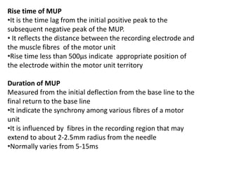 Rise time of MUP
•It is the time lag from the initial positive peak to the
subsequent negative peak of the MUP.
• It reflects the distance between the recording electrode and
the muscle fibres of the motor unit
•Rise time less than 500μs indicate appropriate position of
the electrode within the motor unit territory
Duration of MUP
Measured from the initial deflection from the base line to the
final return to the base line
•It indicate the synchrony among various fibres of a motor
unit
•It is influenced by fibres in the recording region that may
extend to about 2-2.5mm radius from the needle
•Normally varies from 5-15ms
 