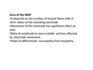 Area of the MUP
•It depends on the number of muscle fibres with in
2mm radius of the recording electrode
•Movement of the electrode has significant effect on
area
•Ratio of amplitude to area is stable and less affected
by electrode movement
•Helps to differentiate neuropathy from myopathy
 