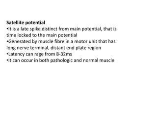 Satellite potential
•It is a late spike distinct from main potential, that is
time locked to the main potential
•Generated by muscle fibre in a motor unit that has
long nerve terminal, distant end plate region
•Latency can rage from 8-32ms
•It can occur in both pathologic and normal muscle
 