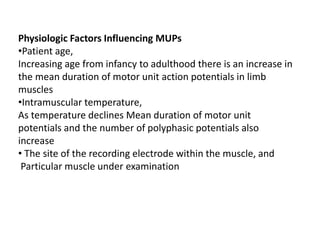 Physiologic Factors Influencing MUPs
•Patient age,
Increasing age from infancy to adulthood there is an increase in
the mean duration of motor unit action potentials in limb
muscles
•Intramuscular temperature,
As temperature declines Mean duration of motor unit
potentials and the number of polyphasic potentials also
increase
• The site of the recording electrode within the muscle, and
Particular muscle under examination
 