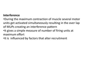 Interference
•During the maximum contraction of muscle several motor
units get activated simultaneously resulting in the over lap
of MUPs creating an interference pattern
•It gives a simple measure of number of firing units at
maximum effort
•It is influenced by factors that alter recruitment
 