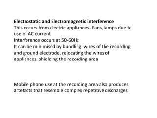 Electrostatic and Electromagnetic interference
This occurs from electric appliances- Fans, lamps due to
use of AC current
Interference occurs at 50-60Hz
It can be minimised by bundling wires of the recording
and ground electrode, relocating the wires of
appliances, shielding the recording area
Mobile phone use at the recording area also produces
artefacts that resemble complex repetitive discharges
 