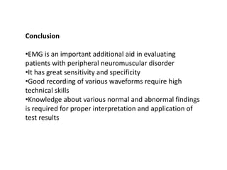Conclusion
•EMG is an important additional aid in evaluating
patients with peripheral neuromuscular disorder
•It has great sensitivity and specificity
•Good recording of various waveforms require high
technical skills
•Knowledge about various normal and abnormal findings
is required for proper interpretation and application of
test results
 