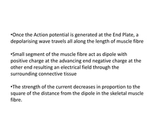 •Once the Action potential is generated at the End Plate, a
depolarising wave travels all along the length of muscle fibre
•Small segment of the muscle fibre act as dipole with
positive charge at the advancing end negative charge at the
other end resulting an electrical field through the
surrounding connective tissue
•The strength of the current decreases in proportion to the
square of the distance from the dipole in the skeletal muscle
fibre.
 