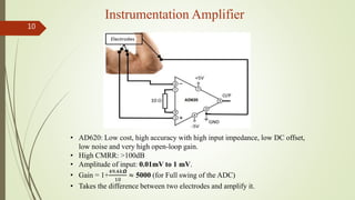Instrumentation Amplifier
10
• AD620: Low cost, high accuracy with high input impedance, low DC offset,
low noise and very high open-loop gain.
• High CMRR: >100dB
• Amplitude of input: 0.01mV to 1 mV.
• Gain = 1+
49.4𝑘𝞨
10
≈ 5000 (for Full swing of the ADC)
• Takes the difference between two electrodes and amplify it.
 