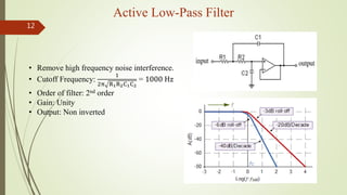 Active Low-Pass Filter
12
• Remove high frequency noise interference.
• Cutoff Frequency:
1
2π R1R2C1C2
= 1000 Hz
• Order of filter: 2nd order
• Gain: Unity
• Output: Non inverted
 