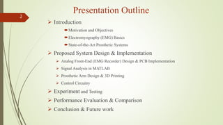Presentation Outline
 Introduction
Motivation and Objectives
Electromyography (EMG) Basics
State-of-the-Art Prosthetic Systems
 Proposed System Design & Implementation
 Analog Front-End (EMG Recorder) Design & PCB Implementation
 Signal Analysis in MATLAB
 Prosthetic Arm Design & 3D Printing
 Control Circuitry
 Experiment and Testing
 Performance Evaluation & Comparison
 Conclusion & Future work
2
 