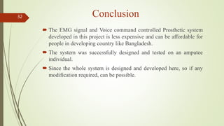 Conclusion
 The EMG signal and Voice command controlled Prosthetic system
developed in this project is less expensive and can be affordable for
people in developing country like Bangladesh.
 The system was successfully designed and tested on an amputee
individual.
 Since the whole system is designed and developed here, so if any
modification required, can be possible.
32
 