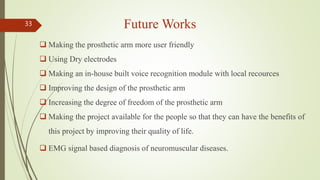 Future Works
 Making the prosthetic arm more user friendly
 Using Dry electrodes
 Making an in-house built voice recognition module with local recources
 Improving the design of the prosthetic arm
 Increasing the degree of freedom of the prosthetic arm
 Making the project available for the people so that they can have the benefits of
this project by improving their quality of life.
 EMG signal based diagnosis of neuromuscular diseases.
33
 
