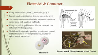 Electrodes & Connector
 Using surface EMG (SEMG), made of Ag/AgCl.
 Permits electron conduction from the skin to the wire.
 The connectors of these electrodes have three conductor
sensor cable with electrode pad leads.
 Using electrolytic gel between skin and electrode can
reduce electrode impedance.
 Multi-useable electrodes, positive, negative and ground,
to the skin/surface covering the muscle, in order to
detect muscle movement.
8
Connectors & Electrodes used in this Project
Electrodes
 