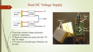 Dual DC Voltage Supply9
• To provide constant voltage and protect
circuit IC components.
• 5V Boost converters are used to provide +5V
and -5V output.
• 3.7V Lipo or Li-ion both type of batteries can
be used.
 