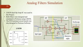 13
Analog Filters Simulation
• LM358 dual Op-Amp IC was used in
this Project.
• Both filters ware designed and
simulated i...