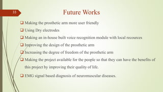 Future Works
 Making the prosthetic arm more user friendly
 Using Dry electrodes
 Making an in-house built voice recogn...