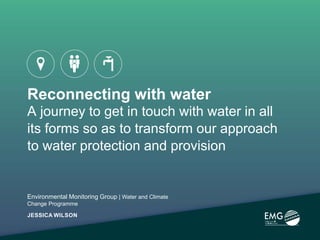 Reconnecting with water
A journey to get in touch with water in all
its forms so as to transform our approach
to water protection and provision
Environmental Monitoring Group | Water and Climate
Change Programme
JESSICA WILSON
 