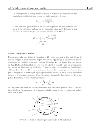 4.6 De l’´lectromagn´tisme aux circuits
         e          e                                                                          4-91

     On remarque que le champ d’induction dans le mat´riau est uniforme. Le ﬂux
                                                         e
     magn´tique qui traverse une boucle est facile ` calculer ; il vaut :
          e                                        a
                                               µ NI πa2
                                  Ψ1boucle =            .
                                                  h

     Il faut bien voir que l’analyse a ´t´ faite en ne prenant qu’une partie de lon-
                                       ee
     gueur h du sol´no¨
                     e ıde. L’obtention de l’inductance par unit´ de longueur qui
                                                                  e
     est not´e L d´coule de (4.37) en divisant ensuite par h. Donc :
             e     e
                                                         µ N I πa2
                                     L      1                h
                               L =      = N
                                     h      h               I
                                     µ N 2 πa2
                                   =           .
                                        h2



4.6.3.2   Inductance interne
L’inductance telle que d´ﬁnie ` l’´quation (4.35), exige que tout le ﬂux soit li´ par le
                           e     a e                                                 e
courant complet. C’est le cas usuel en pratique, car on suppose que le courant dans un bon
conducteur est conﬁn´ ` la surface – courant de surface J s – o` il contribue enti`rement
                       ea                                         u                  e
au ﬂux. Parfois, le ﬂux entier ne peut ˆtre li´ ` tout le courant : une partie seulement
                                          e     e a
du courant est li´e ` une partie du ﬂux. Il convient alors de travailler sur des ´l´ments
                  e a                                                               ee
diﬀ´rentiels du ﬂux pond´r´s au prorata de la fraction du courant qui contribue au ﬂux,
    e                      ee
puis d’int´grer sur la surface par laquelle passe le ﬂux entier. On parle alors d’inductance
          e
interne et d’inductance externe. Pour l’inductance interne, le ﬂux int´gr´ est li´ a une
                                                                          e e        e `
partie du courant, et non ` tout le courant :
                             a
                                                         Ψ
                                  Lint =           ε         dS
                                               S       [I]dS
o` ε repr´sente la partie du ﬂux li´e du courant li´e au courant passant par dS. L’induc-
 u       e                         e               e
tance totale de l’arrangement est la somme des inductances interne et externe ; on int`gre
                                                                                      e
alors tout le ﬂux.


                                                                     B




            Figure 4.18 – Surface d´limit´e par deux boucles de ﬁl conducteur.
                                   e     e
 