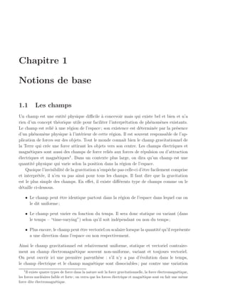 Chapitre 1

Notions de base

1.1       Les champs
Un champ est une entit´ physique diﬃcile ` concevoir mais qui existe bel et bien et n’a
                           e                   a
rien d’un concept th´orique utile pour faciliter l’interpr´tation de ph´nom`nes existants.
                      e                                      e            e      e
Le champ est reli´ ` une r´gion de l’espace ; son existence est d´termin´e par la pr´sence
                   ea        e                                      e        e          e
d’un ph´nom`ne physique ` l’int´rieur de cette r´gion. Il est souvent responsable de l’ap-
         e    e              a      e               e
plication de forces sur des objets. Tout le monde connaˆ bien le champ gravitationnel de
                                                            ıt
la Terre qui cr´e une force attirant les objets vers son centre. Les champs ´lectriques et
                e                                                                  e
magn´tiques sont aussi des champs de force reli´s aux forces de r´pulsion ou d’attraction
      e                                           e                   e
                             1
´lectriques et magn´tiques . Dans un contexte plus large, on dira qu’un champ est une
e                    e
quantit´ physique qui varie selon la position dans la r´gion de l’espace.
        e                                                 e
    Quoique l’invisibilit´ de la gravitation n’empˆche pas celle-ci d’ˆtre facilement comprise
                         e                        e                   e
et interpr´t´e, il n’en va pas ainsi pour tous les champs. Il faut dire que la gravitation
           ee
est le plus simple des champs. En eﬀet, il existe diﬀ´rents type de champs comme on le
                                                        e
d´taille ci-dessous.
  e

    • Le champ peut ˆtre identique partout dans la r´gion de l’espace dans lequel cas on
                        e                           e
      le dit uniforme ;

    • Le champ peut varier en fonction du temps. Il sera donc statique ou variant (dans
      le temps – “time-varying”) selon qu’il soit ind´pendant ou non du temps ;
                                                     e

    • Plus encore, le champ peut ˆtre vectoriel ou scalaire lorsque la quantit´ qu’il repr´sente
                                 e                                            e           e
      a une direction dans l’espace ou non respectivement.

Ainsi le champ gravitationnel est relativement uniforme, statique et vectoriel contraire-
ment au champ ´lectromagn´tique souvent non-uniforme, variant et toujours vectoriel.
                 e           e
On peut ouvrir ici une premi`re parenth`se : s’il n’y a pas d’´volution dans le temps,
                               e          e                    e
le champ ´lectrique et le champ magn´tique sont dissociables ; par contre une variation
          e                            e
   1
     Il existe quatre types de force dans la nature soit la force gravitationnelle, la force ´lectromagn´tique,
                                                                                             e           e
les forces nucl´aires faible et forte ; on verra que les forces ´lectrique et magn´tique sont en fait une mˆme
                e                                               e                 e                        e
force dite ´lectromagn´tique.
            e            e
 