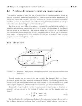 4.8 Analyse de comportement en quasi-statique                                                    4-101

4.8      Analyse de comportement en quasi-statique
Cette section, un peu sp´ciale, fait une d´monstration du comportement en r´gime si-
                           e                e                                       e
nuso¨ıdal permanent ` basse fr´quence des deux conﬁgurations ` la base des ´l´ments de
                      a         e                                 a              ee
circuit bien connus. On proc`de ` partir des ´quations de Maxwell sous forme diﬀ´rentielle
                             e a              e                                     e
sans faire allusion au cas statique. On solutionne les ´quations it´rativement et non glo-
                                                        e           e
balement comme il sera fait plus tard avec l’onde plane.
    La structure de base utilise deux plaques rectangulaires parfaitement conductrices,
parall`les et s´par´es par un mat´riau sans perte (ǫ, µ et σ = 0) d’´paisseur d. Les plaques
      e        e e                e                                 e
ont une largeur w, une longueur ℓ. On suppose aucun eﬀet de bord, i.e. que les plaques
sont consid´r´es comme une portion de deux plaques inﬁnies ou encore, que la dimension
            ee
d est petite. Les champs seront donc uniformes ` l’int´rieur du mat´riau entre les deux
                                                  a       e            e
plaques dans une section plane z = cte.


4.8.1     Inductance

                           J sin                  ℓ                   x

                                    J s (z, t)
                                                                        d

                                          µ, ǫ
            I0                            σ=0

                                                 J s (z, t)                  z
                                                                  w

                      z = −ℓ                              y

Figure 4.24 – Structure ` deux plaques conductrices parall`les court-circuit´es simulant une
                        a                                 e                 e
             inductance.


    Dans le premier cas, on court-circuite une extr´mit´ des plaques (celle a z = 0 pour
                                                       e e                     `
faciliter les choses) sur toute la largeur tandis qu’on alimente l’extr´mit´ oppos´e par une
                                                                       e e        e
source courant qui d´bite de fa¸on uniforme sur la largeur. Le tout est illustr´ sur la ﬁgure
                       e          c                                            e
4.24. Les plus perspicaces verront une boucle de courant qui simule une inductance.
    La premi`re ´tape ´tudie la r´action en mode quasi-statique lorsque la structure est
               e e        e          e
aliment´e par un courant Io . Un courant de surface existe sur les plaques ayant une
         e
densit´ :
       e
                                         − Io az pour x = 0
                                            w
                               Js =      Io                                             (4.52)
                                          w
                                            az     pour x = d .

   Par l’application des conditions aux limites de la composante tangentielle, on conclut
que le champ magn´tique uniforme dans le mat´riau est orient´ suivant l’axe (−ay ) et
                    e                            e              e
 