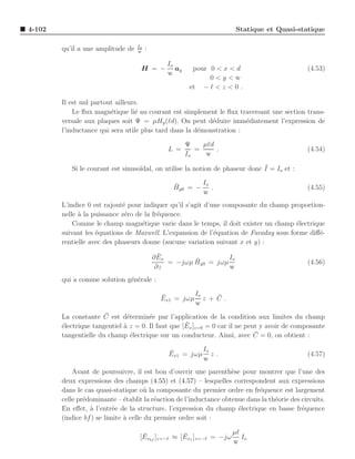 4-102                                                                  Statique et Quasi-statique

                                   Io
        qu’il a une amplitude de   w
                                        :

                                                Io
                                    H = −          ay     pour 0 < x < d                       (4.53)
                                                w
                                                               0<y<w
                                                         et − ℓ < z < 0 .

        Il est nul partout ailleurs.
            Le ﬂux magn´tique li´ au courant est simplement le ﬂux traversant une section trans-
                         e        e
        versale aux plaques soit Ψ = µHy (ℓd). On peut d´duire imm´diatement l’expression de
                                                           e          e
        l’inductance qui sera utile plus tard dans la d´monstration :
                                                       e

                                                        Ψ    µℓd
                                                L =        =     .                             (4.54)
                                                        Io    w

           Si le courant est sinuso¨                                          ¯
                                   ıdal, on utilise la notion de phaseur donc I = Io et :

                                                  ¯       Io
                                                  Hy0 = −    .                                 (4.55)
                                                          w
        L’indice 0 est rajout´ pour indiquer qu’il s’agit d’une composante du champ proportion-
                             e
        nelle ` la puissance z´ro de la fr´quence.
              a               e           e
            Comme le champ magn´tique varie dans le temps, il doit exister un champ ´lectrique
                                    e                                                 e
        suivant les ´quations de Maxwell. L’expansion de l’´quation de Faraday sous forme diﬀ´-
                    e                                        e                               e
        rentielle avec des phaseurs donne (aucune variation suivant x et y) :
                                              ¯
                                            ∂ Ex                  Io
                                                        ¯
                                                 = −jωµ Hy0 = jωµ                              (4.56)
                                             ∂z                   w
        qui a comme solution g´n´rale :
                              e e

                                              ¯        Io   ¯
                                              Ex1 = jωµ z + C .
                                                       w
                       ¯
        La constante C est d´termin´e par l’application de la condition aux limites du champ
                               e       e
        e                     a                     ¯
        ´lectrique tangentiel ` z = 0. Il faut que [Ex ]z=0 = 0 car il ne peut y avoir de composante
                                                                             ¯
        tangentielle du champ ´lectrique sur un conducteur. Ainsi, avec C = 0, on obtient :
                                 e

                                                ¯        Io
                                                Ex1 = jωµ z .                                  (4.57)
                                                         w
            Avant de poursuivre, il est bon d’ouvrir une parenth`se pour montrer que l’une des
                                                                    e
        deux expressions des champs (4.55) et (4.57) – lesquelles correspondent aux expressions
        dans le cas quasi-statique o` la composante du premier ordre en fr´quence est largement
                                       u                                     e
        celle pr´dominante – ´tablit la r´action de l’inductance obtenue dans la th´orie des circuits.
                e              e          e                                        e
        En eﬀet, ` l’entr´e de la structure, l’expression du champ ´lectrique en basse fr´quence
                  a        e                                          e                      e
        (indice bf ) se limite ` celle du premier ordre soit :
                               a

                                     ¯             ¯              µℓ
                                    [Exbf ]z=−ℓ ≈ [Ex1 ]z=−ℓ = −jω Io
                                                                  w
 