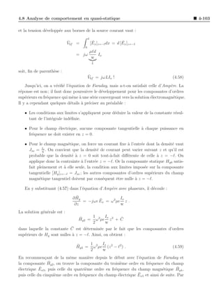 4.8 Analyse de comportement en quasi-statique                                                  4-103

et la tension d´velopp´e aux bornes de la source courant vaut :
               e      e
                                         d
                             ¯
                             Vbf =            ¯                ¯
                                             [Ex ]z=−ℓ dx = d [Ex ]z=−ℓ
                                     0
                                             µℓd
                                = jω             Io
                                              w
                                              L

soit, ﬁn de parenth`se :
                   e
                                         ¯
                                         Vbf = jωLIo !                               (4.58)
    Jusqu’ici, on a v´riﬁ´ l’´quation de Faraday, mais a-t-on satisfait celle d’Amp`re. La
                      e e e                                                         e
r´ponse est non ; il faut donc poursuivre le d´veloppement pour les composantes d’ordres
 e                                            e
sup´rieurs en fr´quence qui m`ne ` une s´rie convergeant vers la solution ´lectromagn´tique.
    e           e               e a      e                                e           e
Il y a cependant quelques d´tails ` pr´ciser au pr´alable :
                              e    a e             e

   • Les conditions aux limites s’appliquent pour d´duire la valeur de la constante r´sul-
                                                   e                                 e
     tant de l’int´grale ind´ﬁnie.
                  e         e

   • Pour le champ ´lectrique, aucune composante tangentielle ` chaque puissance en
                    e                                         a
     fr´quence ne doit exister en z = 0.
       e

   • Pour le champ magn´tique, on force un courant ﬁxe ` l’entr´e dont la densit´ vaut
                           e                                a     e               e
             Io
     Jso = w . On convient que la densit´ de courant peut varier suivant z et qu’il est
                                            e
     probable que la densit´ ` z = 0 soit tout-`-fait diﬀ´rente de celle a z = −ℓ. On
                             e a                  a         e              `
     applique donc la contrainte ` l’entr´e z = −ℓ. Or la composante statique Hy0 satis-
                                   a      e
     fait pleinement et ` elle seule, la condition aux limites impos´e sur la composante
                         a                                          e
     tangentielle [Hy ]z=−ℓ = Jso ; les autres composantes d’ordres sup´rieurs du champ
                                                                        e
     magn´tique tangentiel doivent par cons´quent ˆtre nulle ` z = −ℓ.
           e                                   e     e          a

   En y substituant (4.57) dans l’´quation d’Amp`re avec phaseurs, il d´coule :
                                  e             e                      e
                                 ¯
                               ∂ Hy                   Io
                                           ¯
                                    = −jωǫ Ex = ω 2 µǫ z .
                                ∂z                    w
La solution g´n´rale est :
             e e
                                 ¯    1      Io     ¯
                                 Hy2 = ω 2 µǫ z 2 + C
                                      2      w
                            ¯
dans laquelle la constante C est d´termin´e par le fait que les composantes d’ordres
                                    e      e
sup´rieurs de Hy sont nulles ` z = −ℓ. Ainsi, on obtient :
   e                         a

                                ¯    1      Io
                                Hy2 = ω 2 µǫ (z 2 − ℓ2 ) .                           (4.59)
                                     2      w
En recommen¸ant de la mˆme mani`re depuis le d´but avec l’´quation de Faraday et
               c             e         e             e          e
                 ¯
la composante Hy2 , on trouve la composante du troisi`me ordre en fr´quence du champ
                                                       e             e
e           ¯
´lectrique Ex3 , puis celle du quatri`me ordre en fr´quence du champ magn´tique Hy4 ,
                                     e              e                        e        ¯
                    e              e                  e        ¯
puis celle du cinqui`me ordre en fr´quence du champ ´lectrique Ex5 et ainsi de suite. Par
 