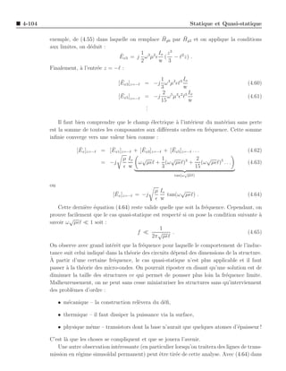 4-104                                                                 Statique et Quasi-statique

                                                      ¯      ¯
        exemple, de (4.55) dans laquelle on remplace Hy0 par Hy2 et on applique la conditions
        aux limites, on d´duit :
                         e
                                     ¯       1      Io z 3
                                    Ex3 = j ω 3µ2 ǫ ( − ℓ2 z) .
                                             2      w 3
        Finalement, ` l’entr´e z = −ℓ :
                     a      e

                                        ¯             1           Io
                                       [Ex3 ]z=−ℓ = −j ω 3 µ2 ǫℓ3                             (4.60)
                                                      3           w
                                        ¯              2 5 3 2 5 Io
                                       [Ex5 ]z=−ℓ = −j ω µ ǫ ℓ                                (4.61)
                                                      15             w
                                                  .
                                                  .
                                                  .

            Il faut bien comprendre que le champ ´lectrique ` l’int´rieur du mat´riau sans perte
                                                  e         a      e            e
        est la somme de toutes les composantes aux diﬀ´rents ordres en fr´quence. Cette somme
                                                       e                   e
        inﬁnie converge vers une valeur bien connue :

                      ¯           ¯            ¯            ¯
                     [Ex ]z=−ℓ = [Ex1 ]z=−ℓ + [Ex3 ]z=−ℓ + [Ex5 ]z=−ℓ . . .                   (4.62)
                                        µ Io   √        1 √              2 √
                               = −j          ω µǫℓ + (ω µǫℓ)3 + (ω µǫℓ)5 . . .                (4.63)
                                        ǫ w             3               15
                                                                    √
                                                               tan(ω µǫℓ)

        ou
                                     ¯                 µ Io      √
                                    [Ex ]z=−ℓ = −j          tan(ω µǫℓ) .                      (4.64)
                                                       ǫ w
           Cette derni`re ´quation (4.64) reste valide quelle que soit la fr´quence. Cependant, on
                      e e                                                   e
        prouve facilement que le cas quasi-statique est respect´ si on pose la condition suivante a
                                                               e                                  `
                √
        savoir ω µǫℓ ≪ 1 soit :
                                                       1
                                             f ≪      √      .                               (4.65)
                                                   2π µǫℓ
        On observe avec grand int´rˆt que la fr´quence pour laquelle le comportement de l’induc-
                                   ee            e
        tance suit celui indiqu´ dans la th´orie des circuits d´pend des dimensions de la structure.
                               e           e                   e
        `
        A partir d’une certaine fr´quence, le cas quasi-statique n’est plus applicable et il faut
                                   e
        passer ` la th´orie des micro-ondes. On pourrait riposter en disant qu’une solution est de
               a      e
        diminuer la taille des structures ce qui permet de pousser plus loin la fr´quence limite.
                                                                                    e
        Malheureusement, on ne peut sans cesse miniaturiser les structures sans qu’interviennent
        des probl`mes d’ordre :
                  e

             • m´canique – la construction rel`vera du d´ﬁ,
                e                             e         e

             • thermique – il faut dissiper la puissance via la surface,

             • physique mˆme – transistors dont la base n’aurait que quelques atomes d’´paisseur !
                         e                                                             e

        C’est l` que les choses se compliquent et que se jouera l’avenir.
               a
           Une autre observation int´ressante (en particulier lorsqu’on traitera des lignes de trans-
                                      e
        mission en r´gime sinuso¨ permanent) peut ˆtre tir´e de cette analyse. Avec (4.64) dans
                    e            ıdal                 e       e
 