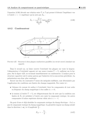 4.8 Analyse de comportement en quasi-statique                                                     4-105

  e                e                         ¯    ¯
l’´quation (4.58) d´coule une relation entre V et I qui permet d’obtenir l’imp´dance vue
                                                                              e
a                                              ¯
` l’entr´e z = −ℓ, imp´dance qu’on note par Zin :
        e             e

                               ¯           µ d      √
                               Zin = j         tan(ω µǫ ℓ) .                            (4.66)
                                           ǫ w
                                                       β
                                           Zo


4.8.2     Condensateur


                                                  ℓ                    x

                                           +ρs
                                                                           d
                                          µ, ǫ
             V0                           σ=0

                                            −ρs                                z
                                                                   w

                      z = −ℓ                               y

Figure 4.25 – Structure ` deux plaques conductrices parall`les (en circuit ouvert) simulant une
                        a                                 e
              capacit´.
                     e


     Dans le second cas, on laisse ouverte l’extr´mit´ des plaques sur toute la largeur ;
                                                    e e
                a       e e          e                           ¯
l’alimentation ` l’extr´mit´ oppos´e est une source tension V = Vo uniforme sur la lar-
geur. Sur la ﬁgure 4.25, on reconnaˆ imm´diatement un condensateur. L’analyse pour la
                                      ıt     e
structure capacitive suit le mˆme patron que l’inductive de la sous-section pr´c´dente. La
                               e                                                 e e
pr´sentation sera donc plus condens´e.
   e                                   e
     Encore une fois, les constantes C¯ issues des int´grales ind´ﬁnies, sont d´termin´es par
                                                      e          e             e      e
l’application des conditions aux limites des champs tangentiels. Par contre ici :

   • l’absence de courant de surface ` l’extr´mit´, force les composantes de tout ordre
                                     a       e e
     en fr´quence du champ magn´tique ` ˆtre nulles ` z = 0 ;
          e                       e      ae           a

                        e ¯
   • la tension ` l’entr´e V = Vo est obligatoirement ﬁxe de sorte que la condition aux
                a
                ¯
     limites de Ex est satisfaite ` l’entr´e avec juste la composante statique ; les autres
                                  a       e
     composantes d’ordres sup´rieurs doivent valoir z´ro ` z = −ℓ.
                                e                       e a

   On peut d’ores et d´j` identiﬁer la composante statique du champ ´lectrique – il n’y a
                       ea                                           e
pas de composante statique du champ magn´tique. La g´om´trie impose un champ orient´
                                            e          e e                              e
                                         Vo
dans la direction (−ax ) et d’amplitude d :

                                        ¯       Vo
                                        Ex0 = −    .                                    (4.67)
                                                d
 