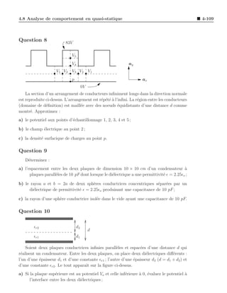 4.8 Analyse de comportement en quasi-statique                                                    4-109



Question 8                83V

                             V5
                             V4                              ay
                    V1 V2 V3 V2 V1
                             p                                       ax
                                      0V
    La section d’un arrangement de conducteurs inﬁniment longs dans la direction normale
est reproduite ci-dessus. L’arrangement est r´p´t´ ` l’inﬁni. La r´gion entre les conducteurs
                                             e e ea               e
(domaine de d´ﬁnition) est maill´e avec des noeuds ´quidistants d’une distance d comme
               e                  e                    e
montr´. Approximez :
       e
a) le potentiel aux points d’´chantillonnage 1, 2, 3, 4 et 5 ;
                             e

b) le champ ´lectrique au point 2 ;
            e

c) la densit´ surfacique de charges au point p.
            e

Question 9
   D´terminez :
    e
a) l’espacement entre les deux plaques de dimension 10 × 10 cm d’un condensateur a          `
      plaques parall`les de 10 pF dont lorsque le di´lectrique a une permittivit´ ǫ = 2.25ǫo ;
                    e                               e                           e

b) le rayon a et b = 2a de deux sph`res conductrices concentriques s´par´es par un
                                        e                                e e
     di´lectrique de permittivit´ ǫ = 2.25ǫo produisant une capacitance de 10 pF ;
       e                        e

c) la rayon d’une sph`re conductrice isol´e dans le vide ayant une capacitance de 10 pF.
                     e                   e

Question 10

        ǫr2                      d2
                                           d
        ǫr1                      d1

    Soient deux plaques conductrices inﬁnies parall`les et espac´es d’une distance d qui
                                                      e            e
r´alisent un condensateur. Entre les deux plaques, on place deux di´lectriques diﬀ´rents :
 e                                                                    e             e
l’un d’une ´paisseur d1 et d’une constante ǫr1 ; l’autre d’une ´paisseur d2 (d = d1 + d2 ) et
           e                                                   e
d’une constante ǫr2 . Le tout apparaˆ sur la ﬁgure ci-dessus.
                                    ıt
a) Si la plaque sup´rieure est au potentiel Vo et celle inf´rieure ` 0, ´valuez le potentiel a
                     e                                     e       a e                       `
      l’interface entre les deux di´lectriques ;
                                   e
 