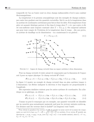 1-2                                                                                    Notions de base

      temporelle de l’un ou l’autre rend ces deux champs indissociables d’o` le nom combin´
                                                                                 u               e
      ´lectromagn´tisme.
      e            e
          La temp´rature et la pression atmosph´rique sont des exemples de champs scalaires ;
                   e                              e
      par contre leur gradient sont des quantit´s vectorielles. Soit le cas de la temp´rature dans
                                               e                                       e
      un syst`me de coordonn´es cart´siennes pour bien se ﬁxer les id´es. Si la temp´rature d’une
             e                e       e                                e              e
      pi`ce est assum´e identique partout et ﬁxe dans le temps alors T = cte ; par contre si elle
        e             e
      est non-uniforme mais toujours constante alors T = T (x, y, z). On comprend ais´ment  e
      que pour tenir compte de l’´volution de la temp´rature dans le temps – dˆ e aux pertes,
                                  e                     e                            u
      au syst`me de chauﬀage ou de climatisation – on a maintenant le cas g´n´ral :
             e                                                                    e e
                                                T = T (x, y, z, t) .                                 (1.1)
                                y


                                         (x0 , y0 )
                              Fy (x0 , y0)
                                         Fx (x0 , y0 )



                                                                                          x




            Figure 1.1 – Lignes de champ vectoriel dans un espace cart´sien ` deux dimensions.
                                                                      e     a

          Pour un champ vectoriel, il existe autant de composantes que la dimension de l’espace
      soit 3 pour un espace physique. Le champ vectoriel F s’´crit :
                                                              e
                   F (x, y, z, t) = Fx (x, y, z, t)ax + Fy (x, y, z, t)ay + Fz (x, y, z, t)az .      (1.2)
      La ﬁgure 1.1 montre un exemple de champ vectoriel dans un plan cart´sien (espace a
                                                                                e             `
      2 dimensions). Les ﬂ`ches indiquent la direction et leur longueur est proportionnelle a
                           e                                                                  `
      l’amplitude.
          Des expression similaires existent pour les autres syst`mes de coordonn´es. En cylin-
                                                                 e                e
      drique ou en sph´rique, on obtient :
                       e
                  F (r, φ, z, t) = Fr (r, φ, z, t)ar + Fφ (r, φ, z, t)aφ + Fz (r, φ, z, t)az         (1.3)
                   F (r, θ, φ, t) = Fr (r, θ, φ, t)ar + Fθ (r, θ, φ, t)aθ + Fφ (r, θ, φ, t)aφ .      (1.4)
         Comme on peut le remarquer par ces exemples, une quantit´ vectorielle est identiﬁ´e
                                                                    e                      e
      par un caract`re gras normalement majuscule sauf pour les vecteurs unitaires not´es ak .
                    e                                                                 e
                                                   2
      Ces derniers sont des vecteurs dont le module (ou longueur) vaut l’unit´.
                                                                             e
        2
          Pour obtenir la grandeur d’un vecteur, il suﬃt de prendre la racine carr´e de la somme des compo-
                                                                                  e
                                                      2    2    2
      santes au carr´ de la base e.g. F = |F | = Fx + Fy + Fz en cart´sien. Si un vecteur F poss`de une
                    e                                                    e                          e
      direction aF = mx ax + my ay + mz az (avec m2 + m2 + m2 = 1 car module unitaire), alors Fx = F · mx ,
                                                  x    y    z
      Fy = F · my , Fz = F · mz .
 