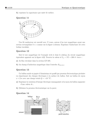 4-110                                                                       Statique et Quasi-statique

        b) exprimez la capacitance par unit´ de surface.
                                           e

        Question 11

            b

                                a
                                           c




                      I
            Une ﬁl conducteur est enroul´ avec N tours, autour d’un tore magn´tique ayant une
                                        e                                       e
        section rectangulaire b × c comme sur la ﬁgure ci-dessus. Exprimez l’inductance de cette
        bobine toro¨ıdale.

        Question 12
           Soit le tore magn´tique de l’exemple 4.14 et dont le sch´ma du circuit magn´tique
                            e                                        e                   e
        ´quivalent apparaˆ sur la ﬁgure 4.22. Trouvez la valeur si Vm = NI = 200 A · tours :
        e                ıt
        a) du ﬂux circulant dans la section GF AB ;

        b) du champ d’induction magn´tique dans l’entrefer Bentref er .
                                    e

        Question 13
           Un ballon sonde en papier d’aluminium est gonﬂ´ par pression ´lectrostatique produite
                                                           e             e
        en r´partissant des charges ´lectriques ` la surface du ballon. Soit un ballon de rayon
            e                       e           a
        a = 2 m avec une charge totale Q = +10−4 C.
        a) Exprimez la variation d’´nergie ´lectrique emmagasin´e si la rayon du ballon augmente
                                   e       e                   e
             d’une valeur dr ;

        b) D´duisez la pression ´lectrostatique sur la paroi.
            e                   e

        Question 14
                       bobine       θ
                                         cadre Nc               de
                      ℓa
                                          µ ra
                                                                     µ rb      90◦
                                                                      rb

           aimant
                                                                 petits entrefers
 